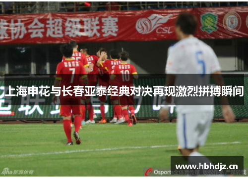 上海申花与长春亚泰经典对决再现激烈拼搏瞬间